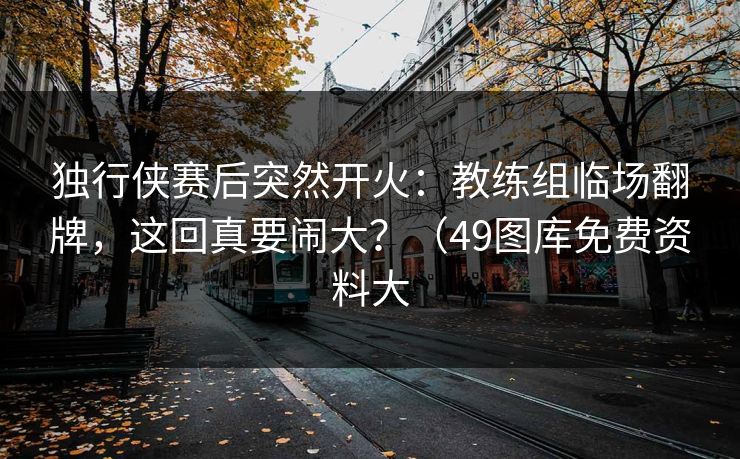 独行侠赛后突然开火：教练组临场翻牌，这回真要闹大？（49图库免费资料大