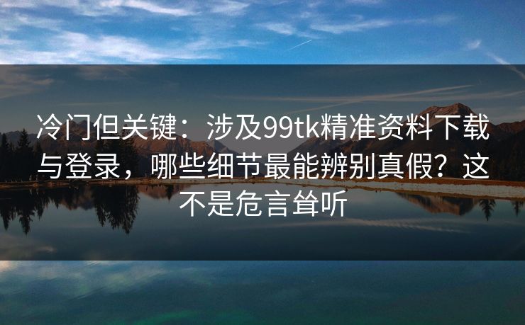 冷门但关键：涉及99tk精准资料下载与登录，哪些细节最能辨别真假？这不是危言耸听