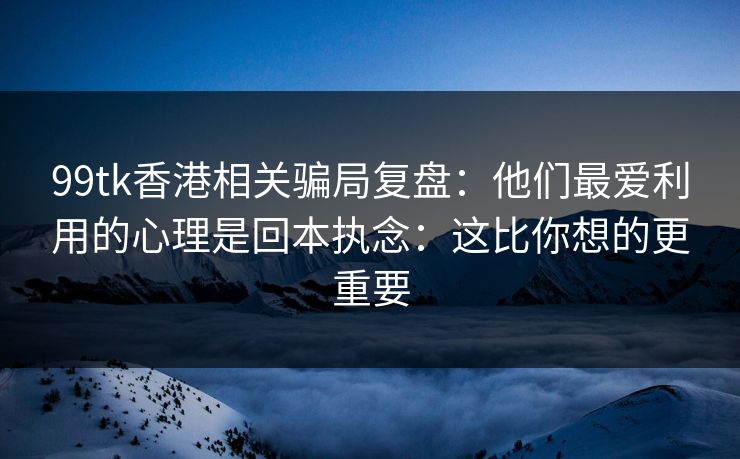 99tk香港相关骗局复盘：他们最爱利用的心理是回本执念：这比你想的更重要