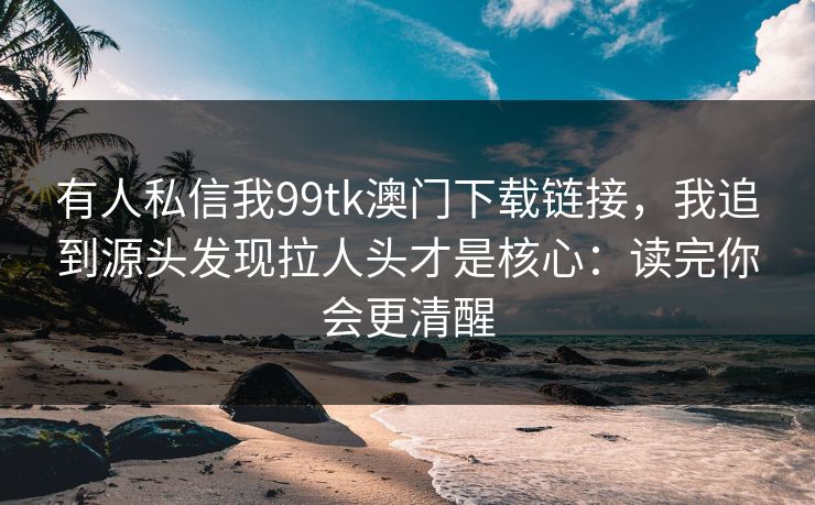 有人私信我99tk澳门下载链接，我追到源头发现拉人头才是核心：读完你会更清醒
