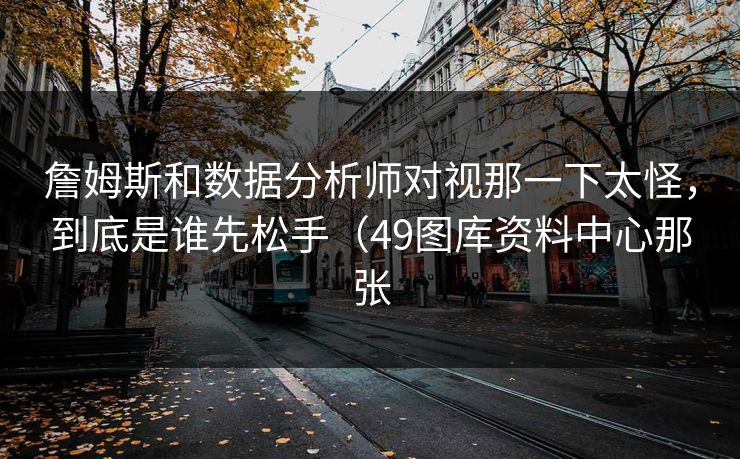 詹姆斯和数据分析师对视那一下太怪，到底是谁先松手（49图库资料中心那张