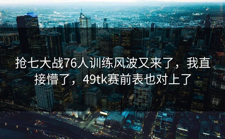抢七大战76人训练风波又来了，我直接懵了，49tk赛前表也对上了
