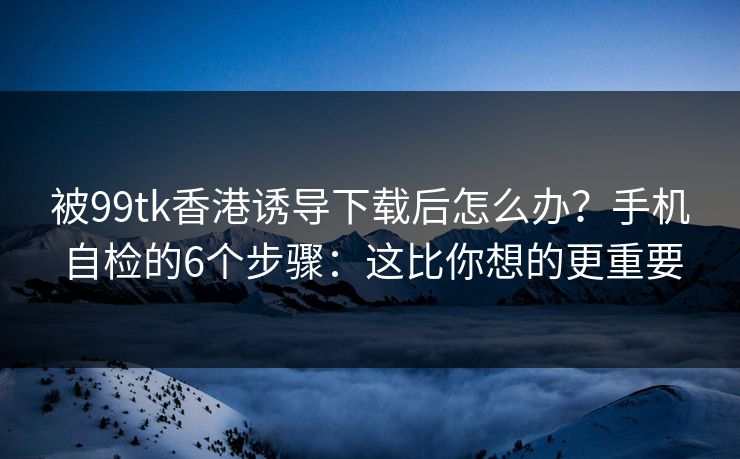 被99tk香港诱导下载后怎么办？手机自检的6个步骤：这比你想的更重要