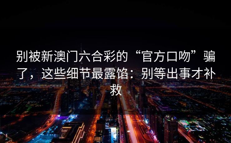 别被新澳门六合彩的“官方口吻”骗了，这些细节最露馅：别等出事才补救