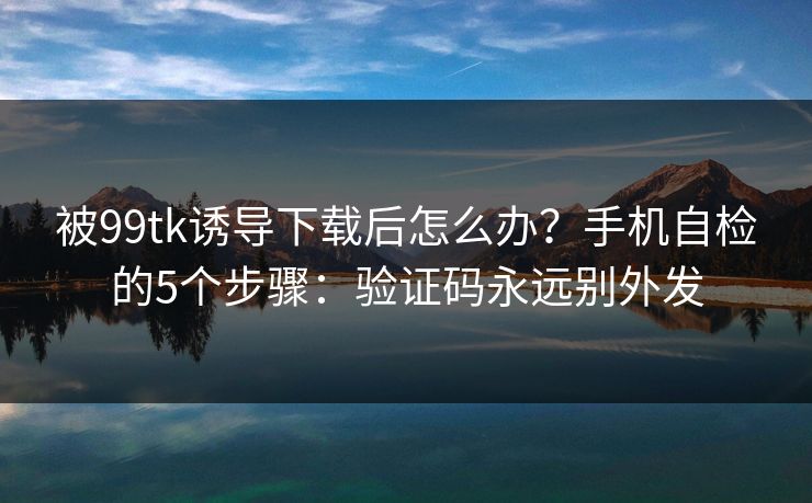 被99tk诱导下载后怎么办？手机自检的5个步骤：验证码永远别外发