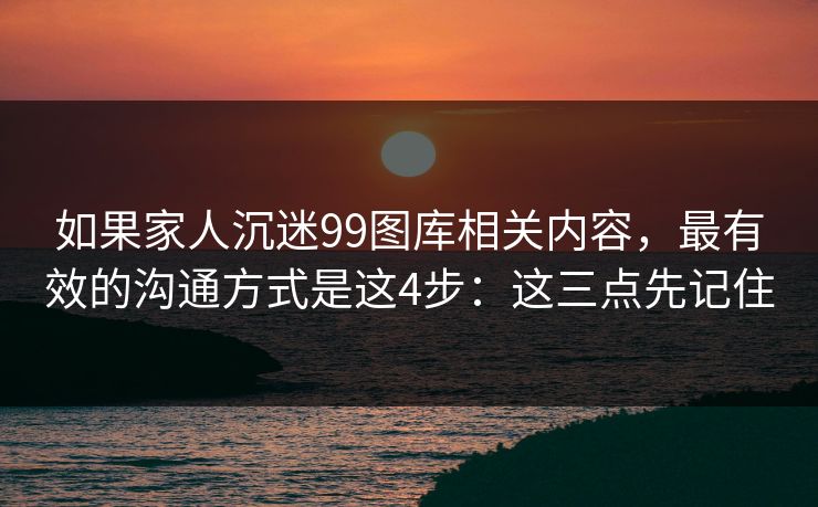 如果家人沉迷99图库相关内容，最有效的沟通方式是这4步：这三点先记住