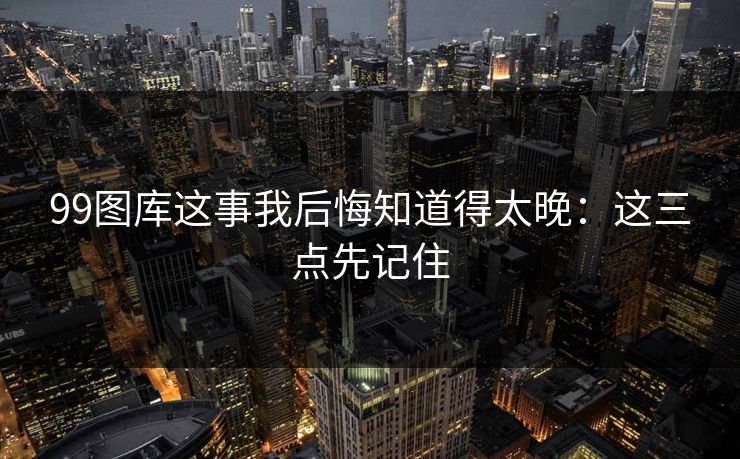99图库这事我后悔知道得太晚：这三点先记住