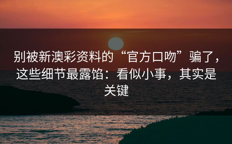 别被新澳彩资料的“官方口吻”骗了，这些细节最露馅：看似小事，其实是关键