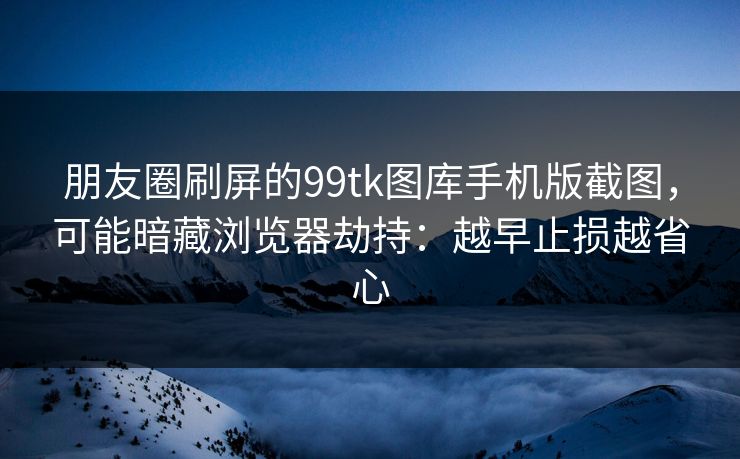 朋友圈刷屏的99tk图库手机版截图，可能暗藏浏览器劫持：越早止损越省心