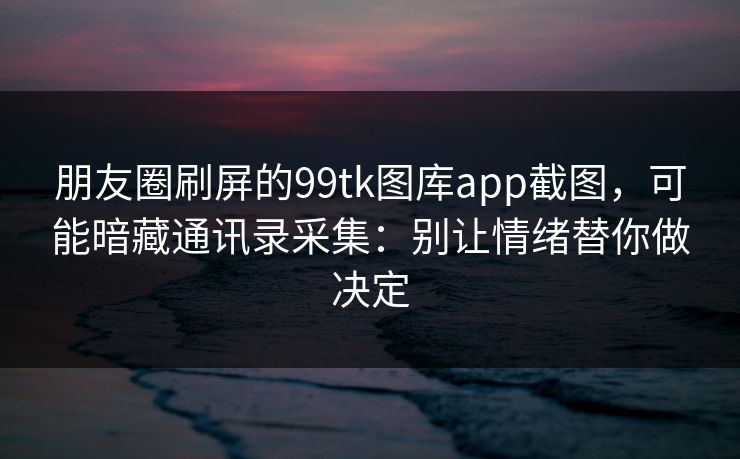 朋友圈刷屏的99tk图库app截图，可能暗藏通讯录采集：别让情绪替你做决定