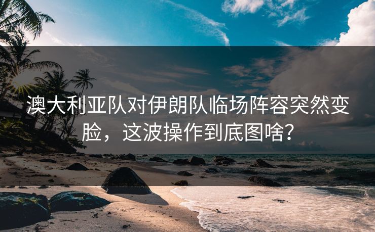 澳大利亚队对伊朗队临场阵容突然变脸，这波操作到底图啥？