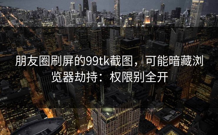 朋友圈刷屏的99tk截图，可能暗藏浏览器劫持：权限别全开