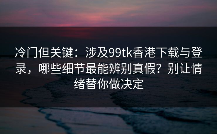 冷门但关键：涉及99tk香港下载与登录，哪些细节最能辨别真假？别让情绪替你做决定