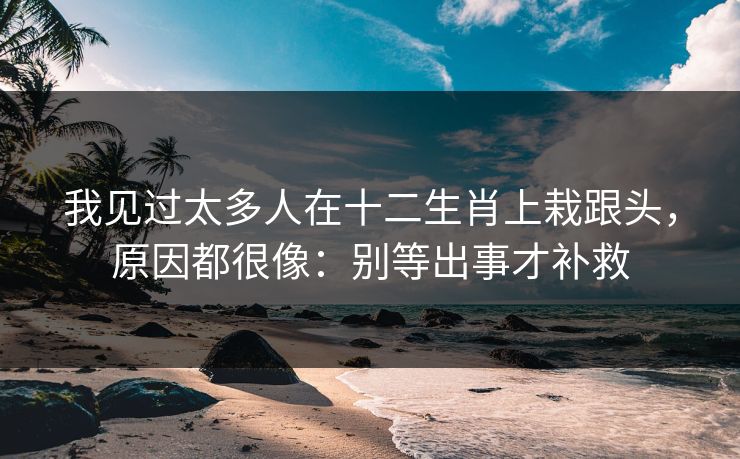 我见过太多人在十二生肖上栽跟头，原因都很像：别等出事才补救