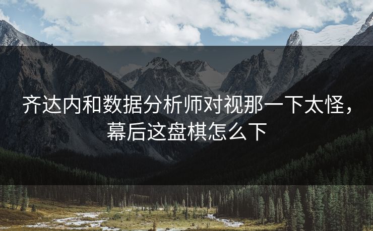 齐达内和数据分析师对视那一下太怪，幕后这盘棋怎么下