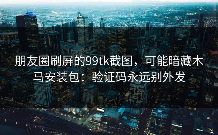朋友圈刷屏的99tk截图，可能暗藏木马安装包：验证码永远别外发