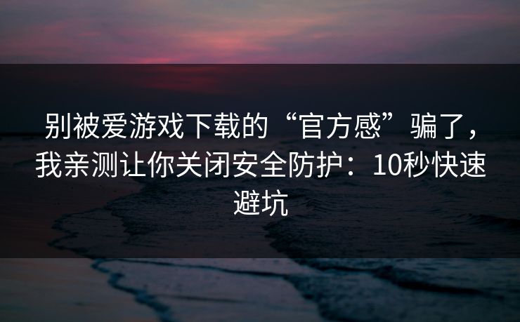 别被爱游戏下载的“官方感”骗了，我亲测让你关闭安全防护：10秒快速避坑
