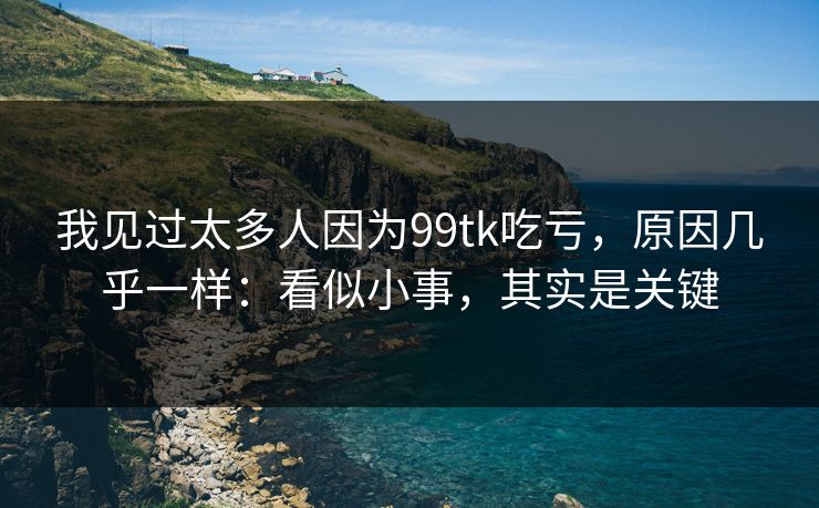 我见过太多人因为99tk吃亏，原因几乎一样：看似小事，其实是关键