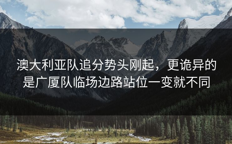 澳大利亚队追分势头刚起，更诡异的是广厦队临场边路站位一变就不同