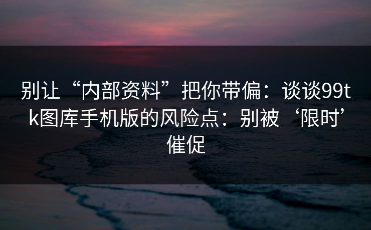 别让“内部资料”把你带偏：谈谈99tk图库手机版的风险点：别被‘限时’催促